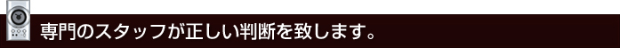 専門のスタッフが判断致します。